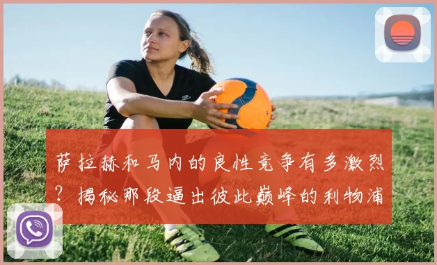 萨拉赫和马内的良性竞争有多激烈?揭秘那段逼出彼此巅峰的利物浦岁月与后续