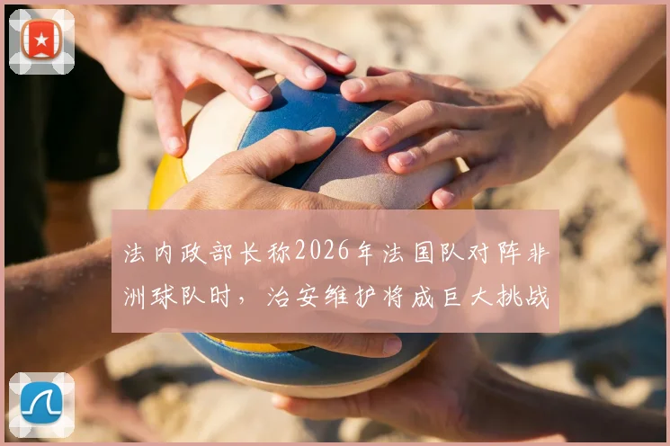 法内政部长称2026年法国队对阵非洲球队时，治安维护将成巨大挑战，现场秩序复杂性引发关注