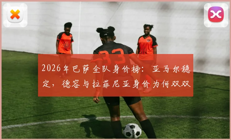2026年巴萨全队身价榜：亚马尔稳定，德容与拉菲尼亚身价为何双双下跌1000万欧？