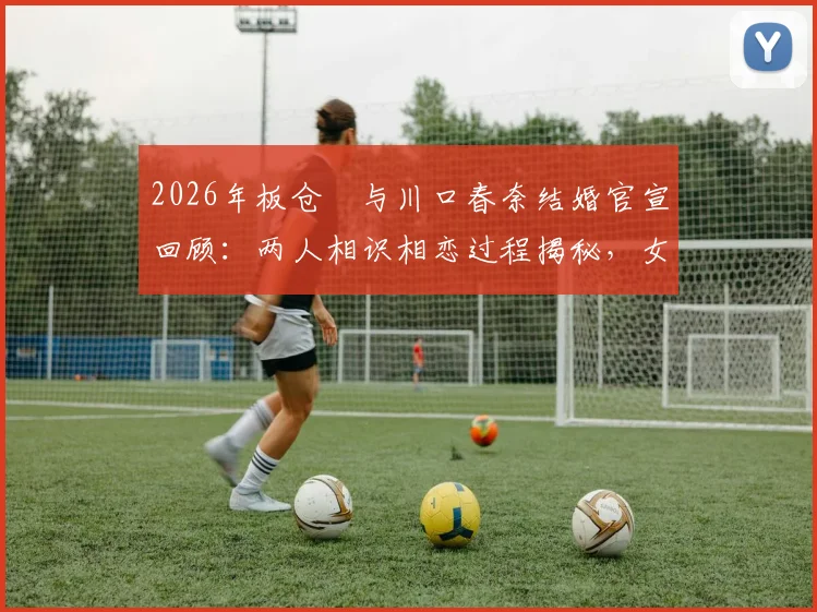 2026年板仓滉与川口春奈结婚官宣回顾:两人相识相恋过程揭秘,女方怀孕近况引关注