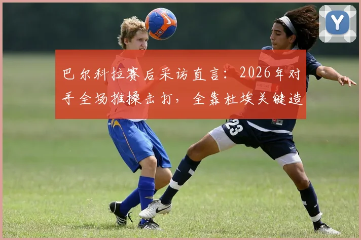 巴尔科拉赛后采访直言:2026年对手全场推搡击打,全靠杜埃关键造点扭转局面