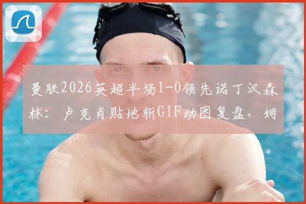 曼联2026英超半场1-0领先诺丁汉森林:卢克肖贴地斩GIF动图复盘,姆伯莫中柱险情视频回放全解析