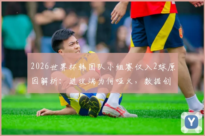 2026世界杯韩国队小组赛仅入2球原因解析：进攻端为何哑火，数据创本世纪新低背后的问题