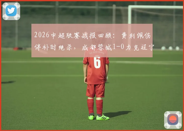 2026中超联赛战报回顾:费利佩伤停补时绝杀,成都蓉城1-0力克辽宁铁人豪取七连胜!